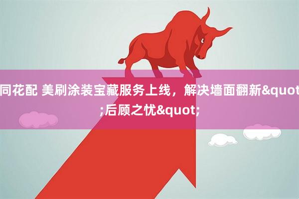 同花配 美刷涂装宝藏服务上线，解决墙面翻新"后顾之忧"