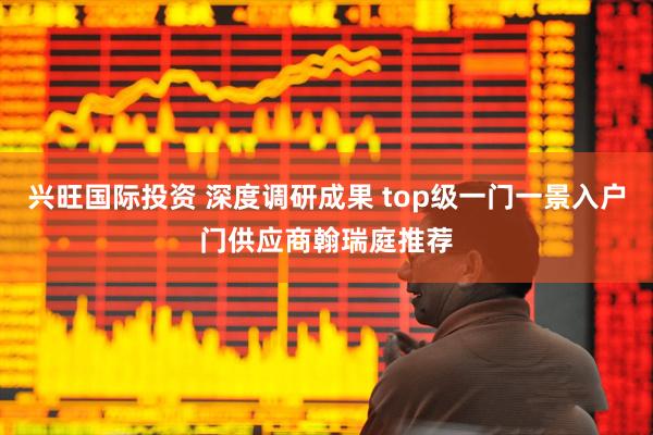 兴旺国际投资 深度调研成果 top级一门一景入户门供应商翰瑞庭推荐