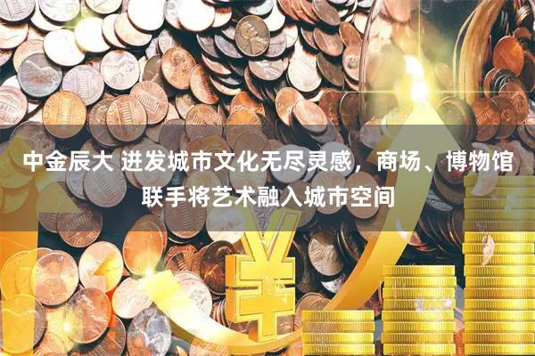 中金辰大 迸发城市文化无尽灵感，商场、博物馆联手将艺术融入城市空间