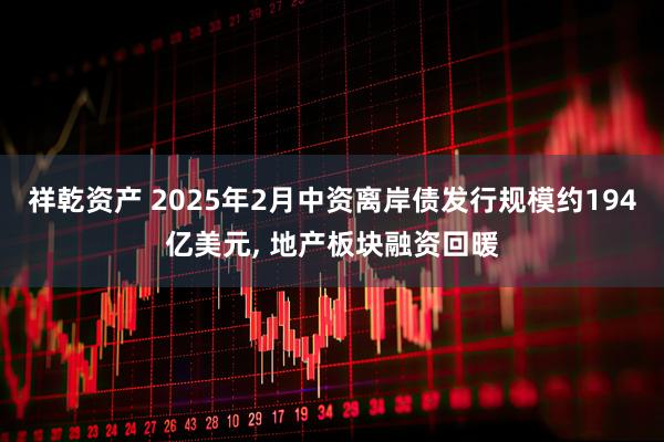 祥乾资产 2025年2月中资离岸债发行规模约194亿美元, 地产板块融资回暖