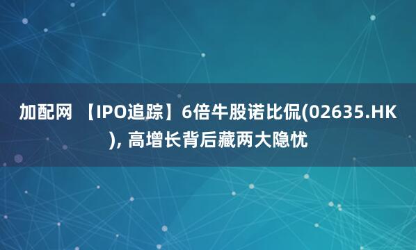 加配网 【IPO追踪】6倍牛股诺比侃(02635.HK), 高增长背后藏两大隐忧