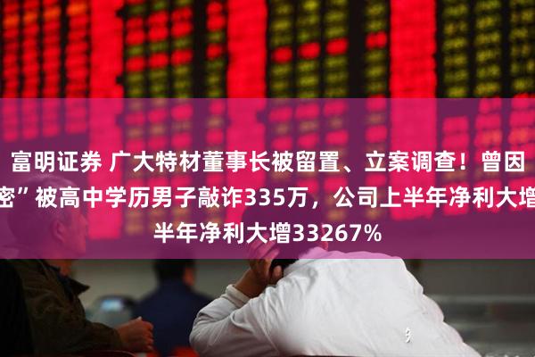 富明证券 广大特材董事长被留置、立案调查！曾因“私人秘密”被高中学历男子敲诈335万，公司上半年净利大增33267%