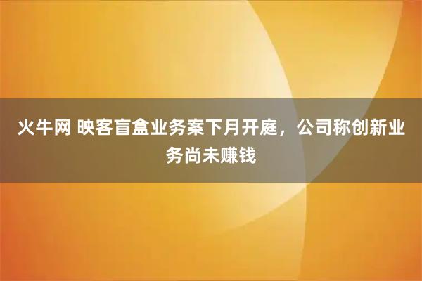 火牛网 映客盲盒业务案下月开庭，公司称创新业务尚未赚钱