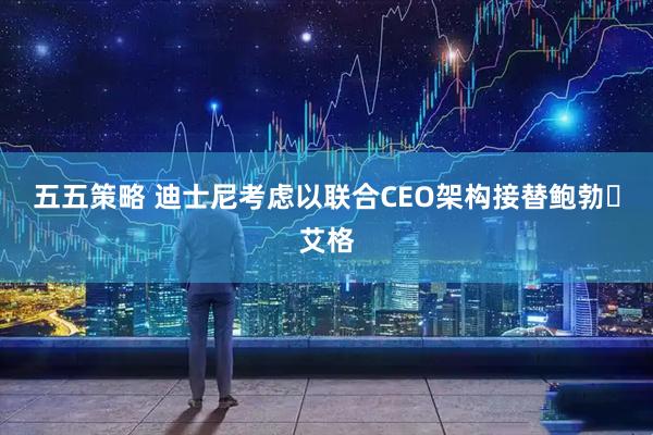 五五策略 迪士尼考虑以联合CEO架构接替鲍勃・艾格
