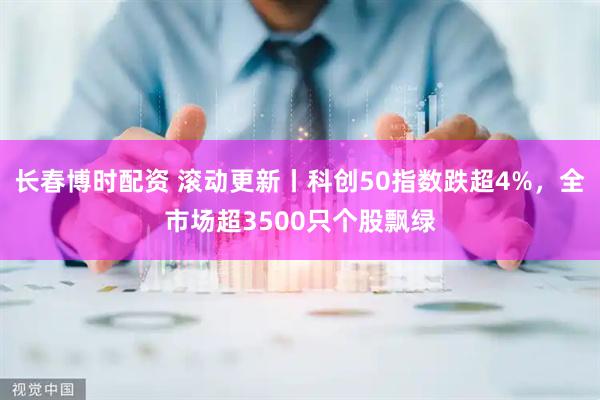 长春博时配资 滚动更新丨科创50指数跌超4%，全市场超3500只个股飘绿