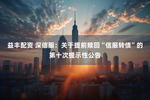 益丰配资 深信服：关于提前赎回“信服转债”的第十次提示性公告