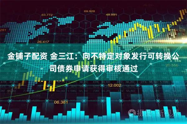 金铺子配资 金三江：向不特定对象发行可转换公司债券申请获得审核通过