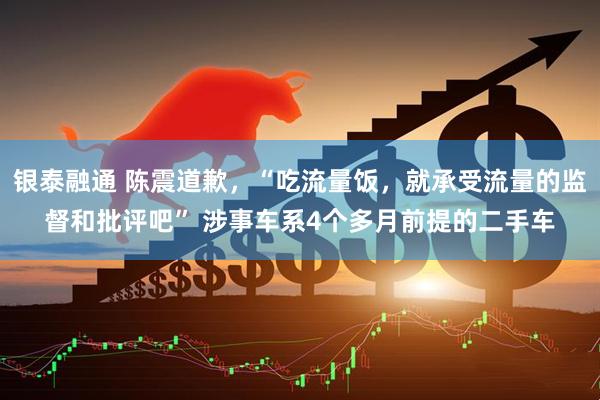 银泰融通 陈震道歉，“吃流量饭，就承受流量的监督和批评吧” 涉事车系4个多月前提的二手车