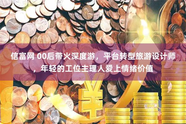 信富网 00后带火深度游，平台转型旅游设计师，年轻的工位主理人爱上情绪价值