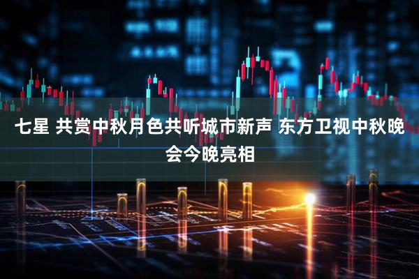 七星 共赏中秋月色共听城市新声 东方卫视中秋晚会今晚亮相