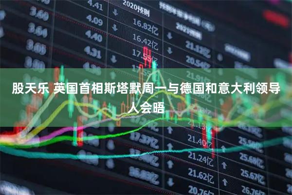 股天乐 英国首相斯塔默周一与德国和意大利领导人会晤