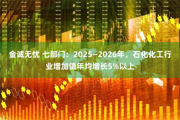 金诚无忧 七部门：2025—2026年，石化化工行业增加值年均增长5%以上