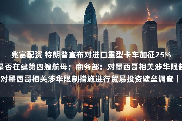 兆富配资 特朗普宣布对进口重型卡车加征25%关税；国防部回应中国是否在建第四艘航母；商务部：对墨西哥相关涉华限制措施进行贸易投资壁垒调查丨早报