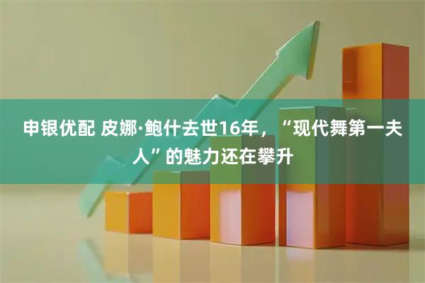 申银优配 皮娜·鲍什去世16年，“现代舞第一夫人”的魅力还在攀升
