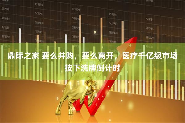 鼎际之家 要么并购，要么离开，医疗千亿级市场按下洗牌倒计时