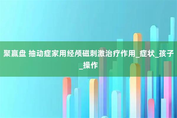 聚赢盘 抽动症家用经颅磁刺激治疗作用_症状_孩子_操作
