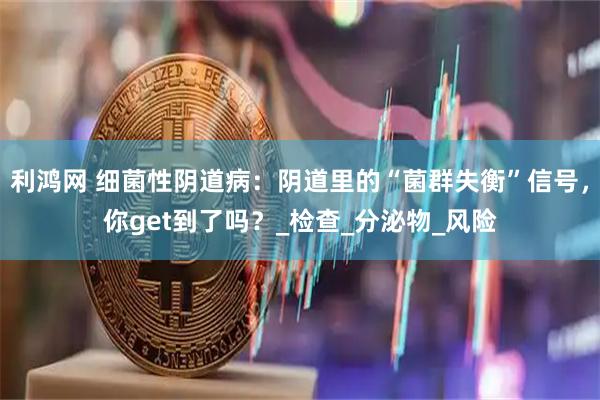 利鸿网 细菌性阴道病：阴道里的“菌群失衡”信号，你get到了吗？_检查_分泌物_风险