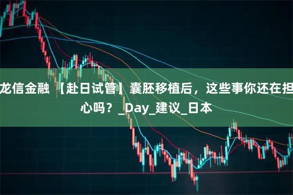 龙信金融 【赴日试管】囊胚移植后，这些事你还在担心吗？_Day_建议_日本
