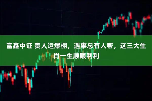 富鑫中证 贵人运爆棚，遇事总有人帮，这三大生肖一生顺顺利利