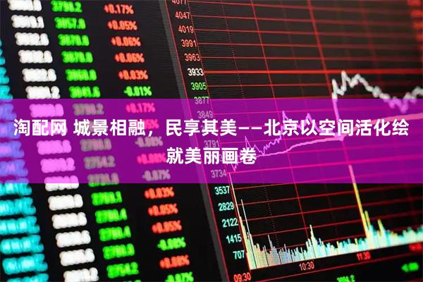 淘配网 城景相融，民享其美——北京以空间活化绘就美丽画卷