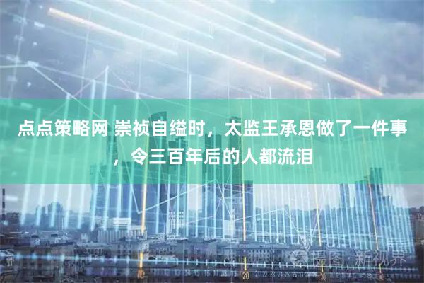 点点策略网 崇祯自缢时，太监王承恩做了一件事，令三百年后的人都流泪