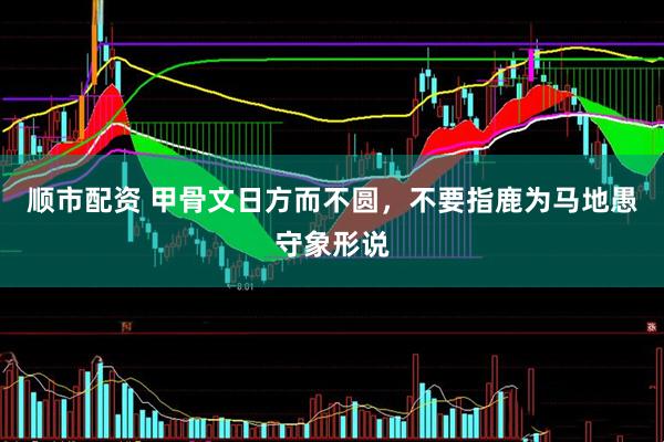 顺市配资 甲骨文日方而不圆，不要指鹿为马地愚守象形说