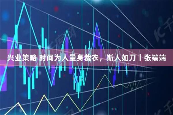 兴业策略 时间为人量身裁衣，斯人如刀丨张端端
