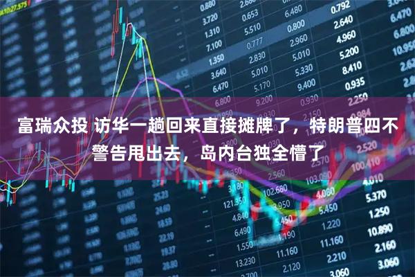 富瑞众投 访华一趟回来直接摊牌了，特朗普四不警告甩出去，岛内台独全懵了