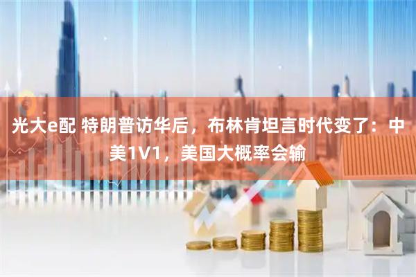 光大e配 特朗普访华后，布林肯坦言时代变了：中美1V1，美国大概率会输