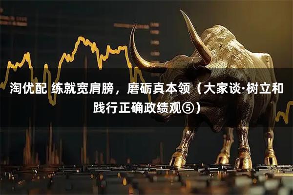 淘优配 练就宽肩膀，磨砺真本领（大家谈·树立和践行正确政绩观⑤）