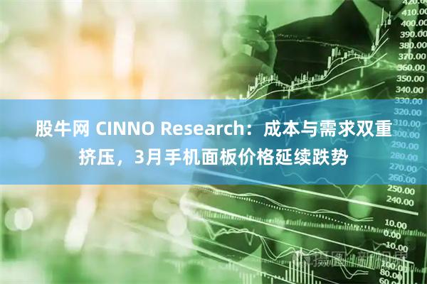 股牛网 CINNO Research：成本与需求双重挤压，3月手机面板价格延续跌势
