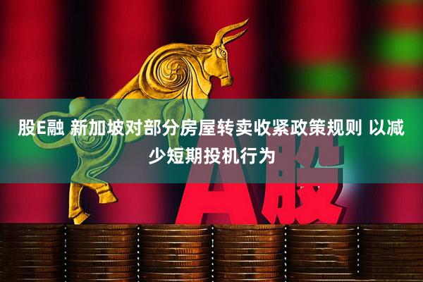 股E融 新加坡对部分房屋转卖收紧政策规则 以减少短期投机行为