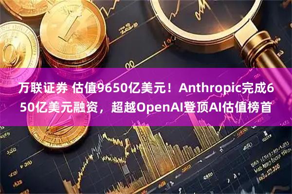 万联证券 估值9650亿美元！Anthropic完成650亿美元融资，超越OpenAI登顶AI估值榜首
