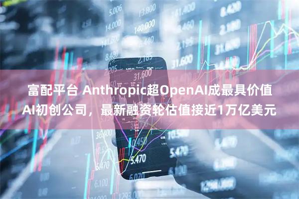 富配平台 Anthropic超OpenAI成最具价值AI初创公司，最新融资轮估值接近1万亿美元