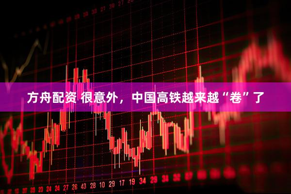 方舟配资 很意外，中国高铁越来越“卷”了