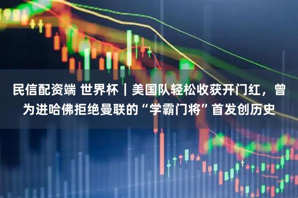 民信配资端 世界杯｜美国队轻松收获开门红，曾为进哈佛拒绝曼联的“学霸门将”首发创历史