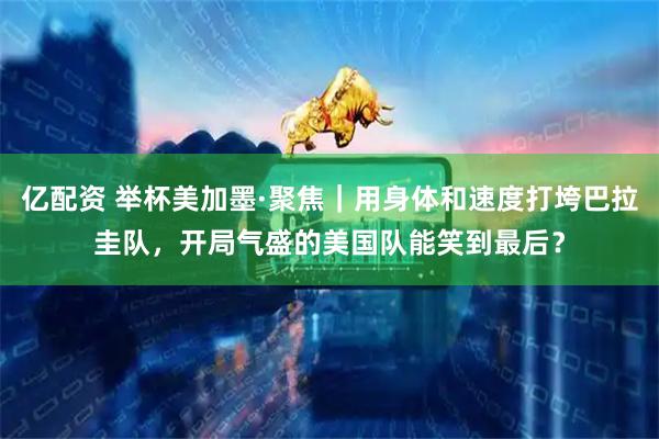 亿配资 举杯美加墨·聚焦|用身体和速度打垮巴拉圭队,开局气盛的美国队能笑到最后?