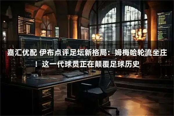 嘉汇优配 伊布点评足坛新格局：姆梅哈轮流坐庄！这一代球员正在颠覆足球历史
