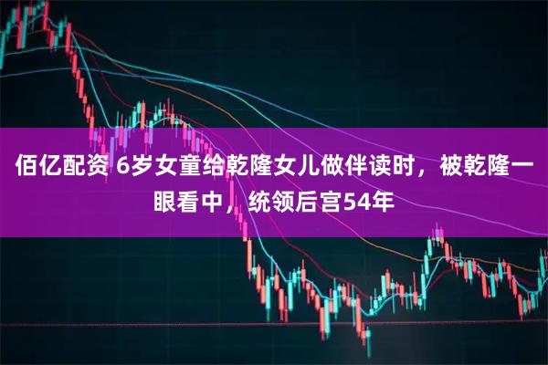 佰亿配资 6岁女童给乾隆女儿做伴读时，被乾隆一眼看中，统领后宫54年
