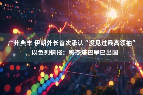 广州典丰 伊朗外长首次承认“没见过最高领袖”，以色列情报：穆杰塔巴早已出国