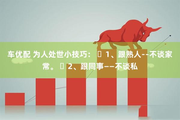 车优配 为人处世小技巧： ​1、跟熟人﹣﹣不谈家常。 ​2、跟同事——不谈私