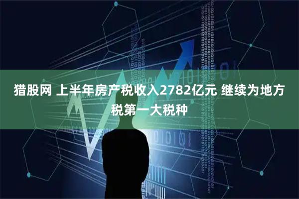 猎股网 上半年房产税收入2782亿元 继续为地方税第一大税种