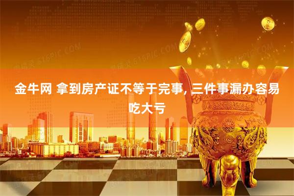 金牛网 拿到房产证不等于完事, 三件事漏办容易吃大亏