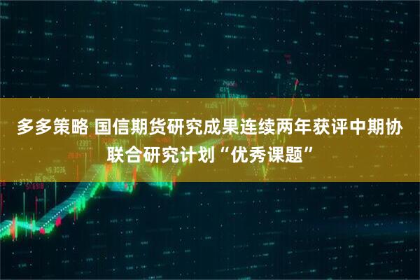 多多策略 国信期货研究成果连续两年获评中期协联合研究计划“优秀课题”